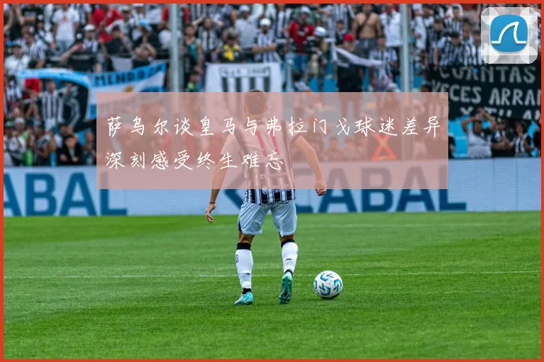 萨乌尔谈皇马与弗拉门戈球迷差异深刻感受终生难忘