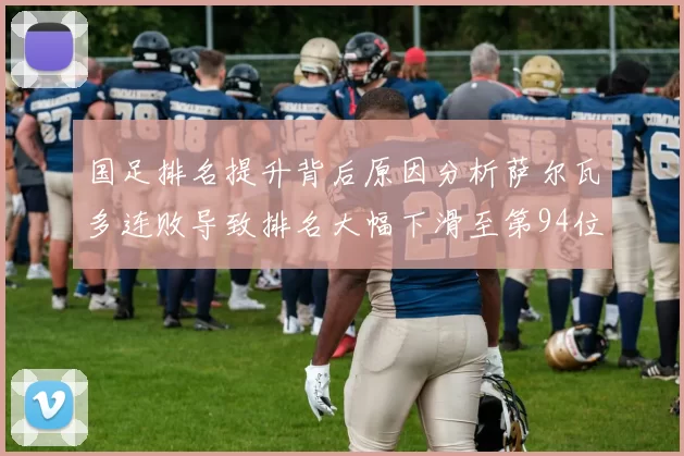 国足排名提升背后原因分析萨尔瓦多连败导致排名大幅下滑至第94位