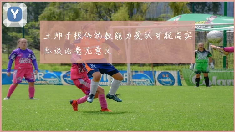 土帅于根伟执教能力受认可脱离实际谈论毫无意义