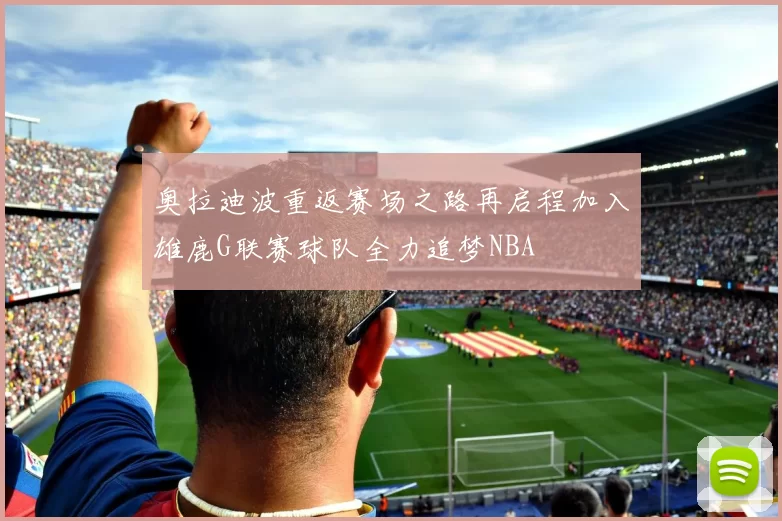 奥拉迪波重返赛场之路再启程加入雄鹿G联赛球队全力追梦NBA