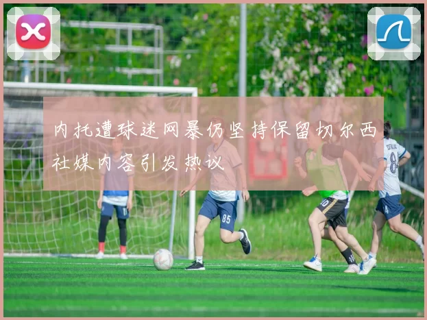 内托遭球迷网暴仍坚持保留切尔西社媒内容引发热议