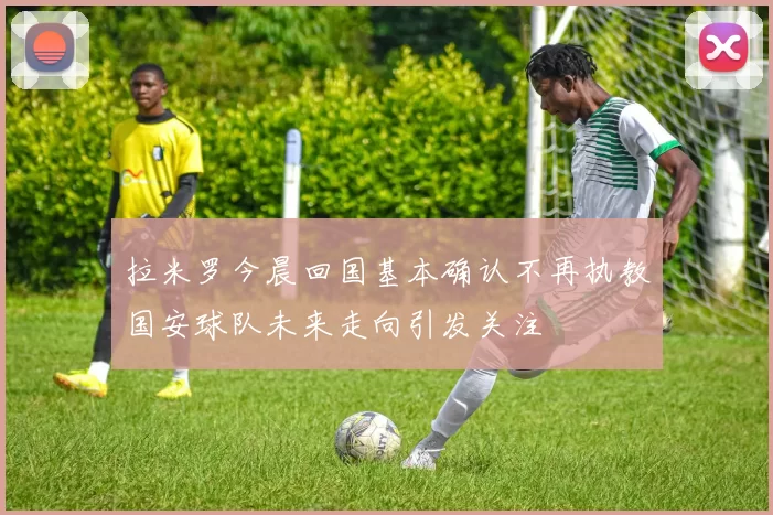 拉米罗今晨回国基本确认不再执教国安球队未来走向引发关注