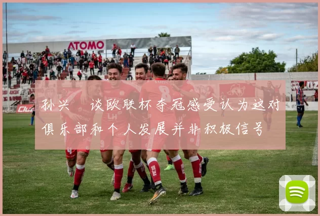 孙兴慜谈欧联杯夺冠感受认为这对俱乐部和个人发展并非积极信号