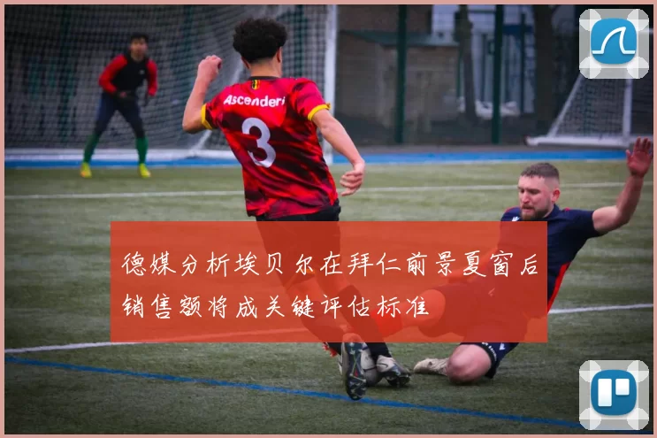 德媒分析埃贝尔在拜仁前景夏窗后销售额将成关键评估标准