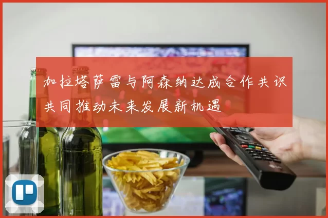 加拉塔萨雷与阿森纳达成合作共识共同推动未来发展新机遇