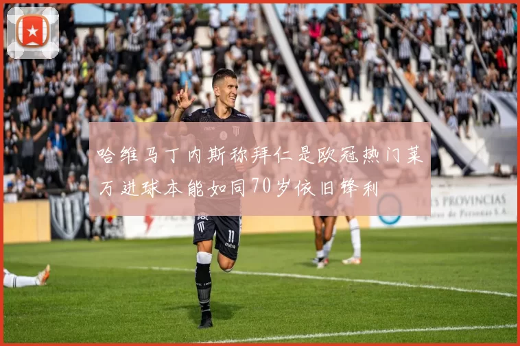 哈维马丁内斯称拜仁是欧冠热门莱万进球本能如同70岁依旧锋利