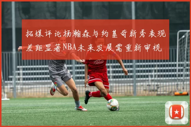 拓媒评论杨瀚森与约基奇新秀表现差距显著NBA未来发展需重新审视