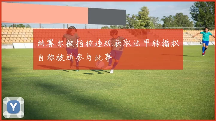 纳赛尔被指控违规获取法甲转播权自称被迫参与此事