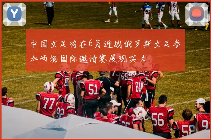 中国女足将在6月迎战俄罗斯女足参加两场国际邀请赛展现实力