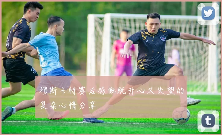 穆斯卡特赛后感慨既开心又失望的复杂心情分享