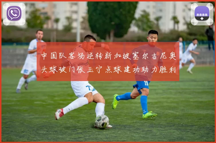 中国队客场逆转新加坡塞尔吉尼奥头球破门张玉宁点球建功助力胜利