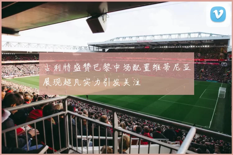 古利特盛赞巴黎中场配置维蒂尼亚展现超凡实力引发关注
