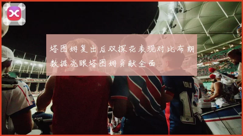 塔图姆复出后双探花表现对比布朗数据亮眼塔图姆贡献全面