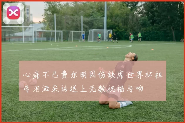 心痛不已费尔明因伤缺席世界杯祖母泪洒采访送上无数祝福与吻