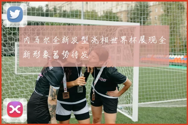 内马尔全新发型亮相世界杯展现全新形象蓄势待发