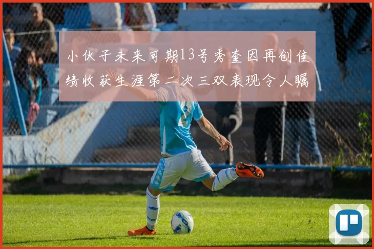 小伙子未来可期13号秀奎因再创佳绩收获生涯第二次三双表现令人瞩目