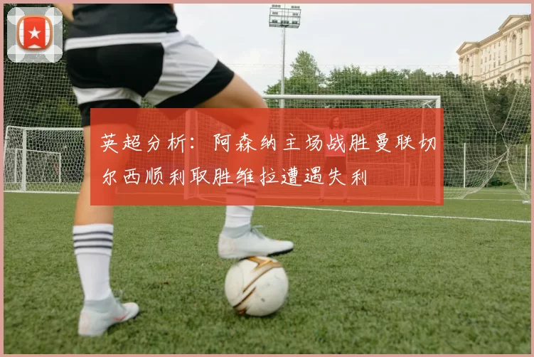 英超分析：阿森纳主场战胜曼联切尔西顺利取胜维拉遭遇失利