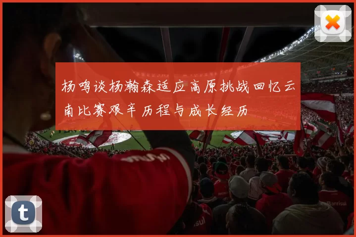 杨鸣谈杨瀚森适应高原挑战回忆云南比赛艰辛历程与成长经历
