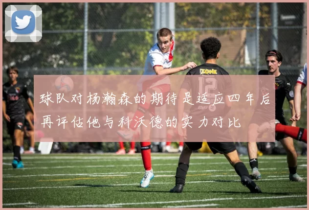 球队对杨瀚森的期待是适应四年后再评估他与科沃德的实力对比