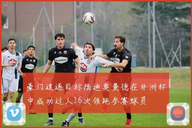 豪门追逐目标扬迪奥曼德在非洲杯中成功过人16次领跑参赛球员