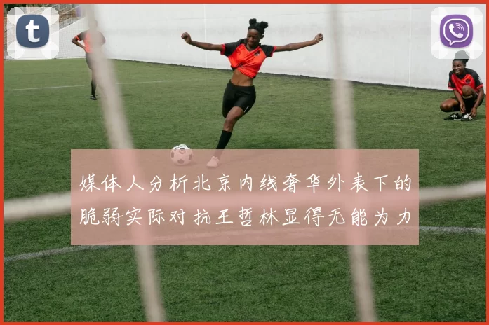 媒体人分析北京内线奢华外表下的脆弱实际对抗王哲林显得无能为力