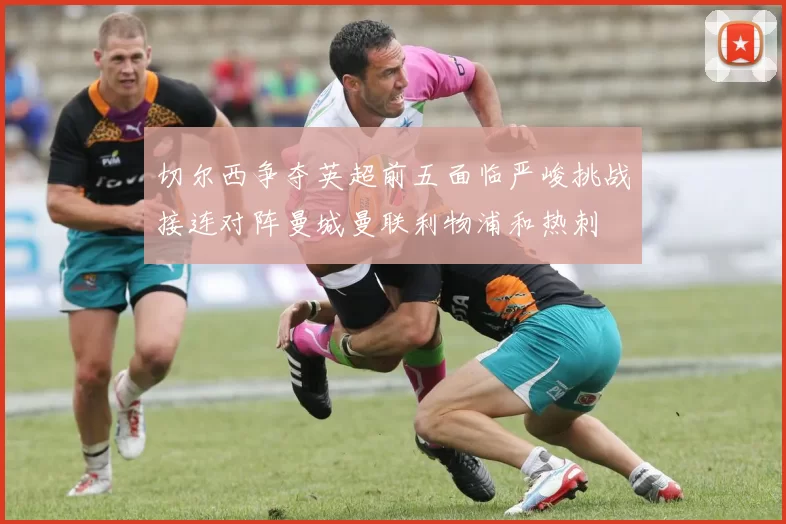 切尔西争夺英超前五面临严峻挑战接连对阵曼城曼联利物浦和热刺
