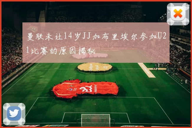 曼联未让14岁JJ加布里埃尔参加U21比赛的原因揭秘