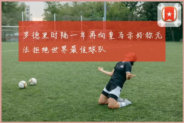 罗德里时隔一年再向皇马示好称无法拒绝世界最佳球队