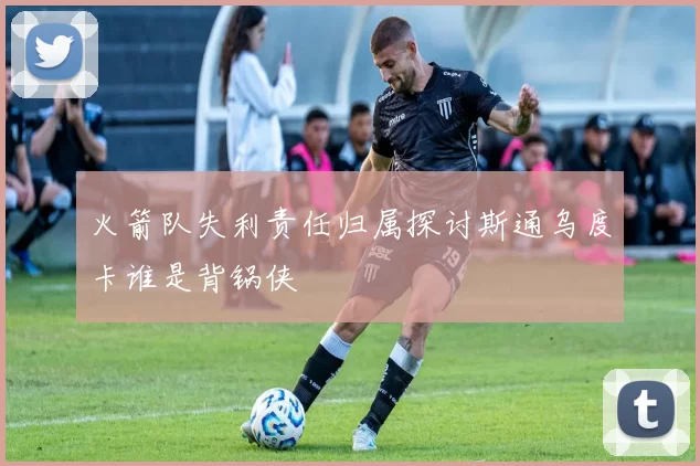 火箭队失利责任归属探讨斯通乌度卡谁是背锅侠
